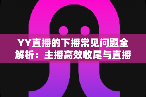 YY直播的下播常见问题全解析：主播高效收尾与直播管理实用指南