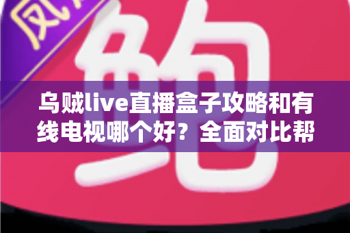 乌贼live直播盒子攻略和有线电视哪个好？全面对比帮你找到最适合的观影方案