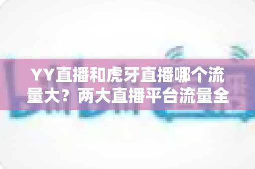 YY直播和虎牙直播哪个流量大?两大直播平台流量全景对比与选择攻略 YY直播和虎牙直播哪个流量大?两大直播平台流量全景对比与选择攻略