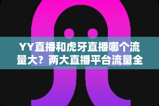 YY直播和虎牙直播哪个流量大?两大直播平台流量全景对比与选择攻略 YY直播和虎牙直播哪个流量大?两大直播平台流量全景对比与选择攻略