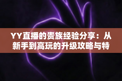 YY直播的贵族经验分享:从新手到高玩的升级攻略与特权全解析 YY直播的贵族经验分享:从新手到高玩的升级攻略与特权全解析