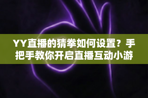 YY直播的猜拳如何设置？手把手教你开启直播互动小游戏，提升人气与留存率