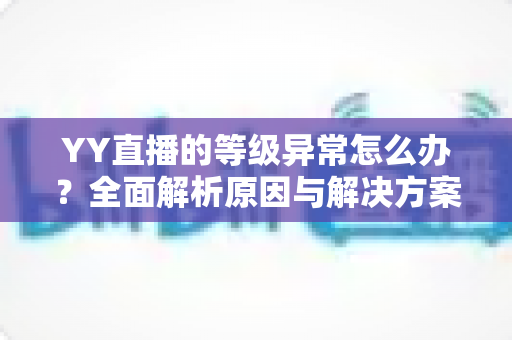 YY直播的等级异常怎么办?全面解析原因与解决方案,助你快速恢复正常使用 YY直播的等级异常怎么办?全面解析原因与解决方案,助你快速恢复正常使用