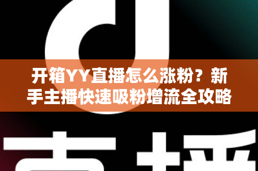 开箱YY直播怎么涨粉？新手主播快速吸粉增流全攻略与实战技巧详解
