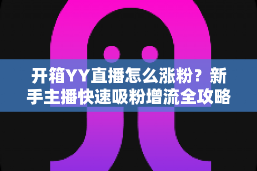 开箱YY直播怎么涨粉？新手主播快速吸粉增流全攻略与实战技巧详解
