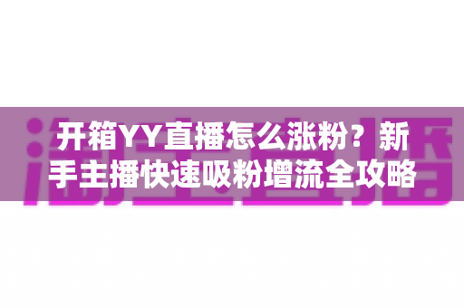 开箱YY直播怎么涨粉？新手主播快速吸粉增流全攻略与实战技巧详解