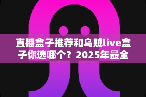 直播盒子推荐和乌贼live盒子你选哪个？2025年最全选购对比指南，帮你避开所有选盒坑！