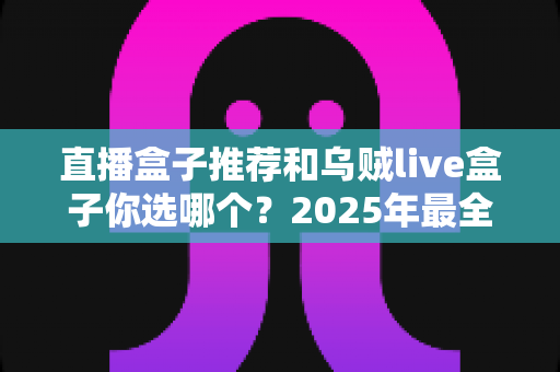 直播盒子推荐和乌贼live盒子你选哪个？2025年最全选购对比指南，帮你避开所有选盒坑！