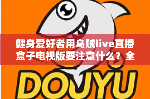 健身爱好者用乌贼live直播盒子电视版要注意什么？全面解析安全使用与最佳体验指南