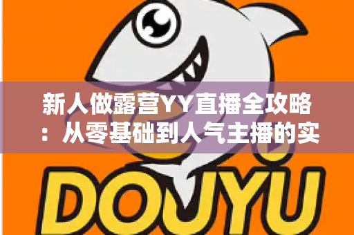 新人做露营YY直播全攻略:从零基础到人气主播的实战指南 新人做露营YY直播全攻略:从零基础到人气主播的实战指南