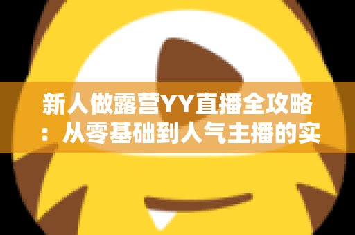 新人做露营YY直播全攻略:从零基础到人气主播的实战指南 新人做露营YY直播全攻略:从零基础到人气主播的实战指南