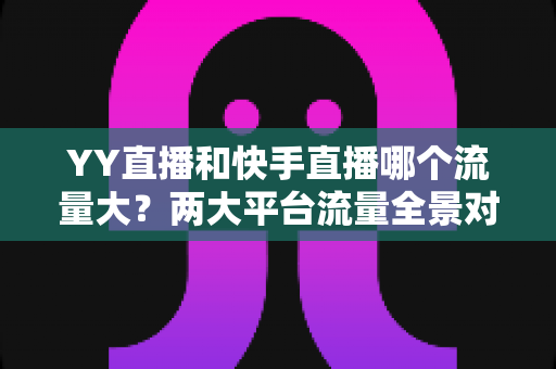 YY直播和快手直播哪个流量大？两大平台流量全景对比与选择指南