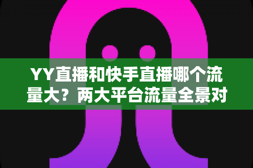 YY直播和快手直播哪个流量大？两大平台流量全景对比与选择指南