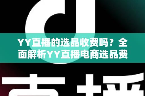 YY直播的选品收费吗？全面解析YY直播电商选品费用、合作模式与省钱攻略