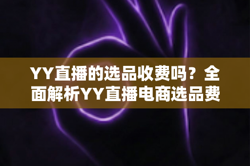 YY直播的选品收费吗？全面解析YY直播电商选品费用、合作模式与省钱攻略
