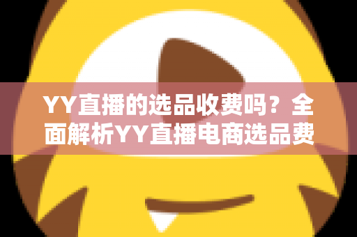 YY直播的选品收费吗？全面解析YY直播电商选品费用、合作模式与省钱攻略