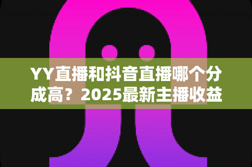 YY直播和抖音直播哪个分成高?2025最新主播收益分成比例深度对比与平台选择指南 YY直播和抖音直播哪个分成高?2025最新主播收益分成比例深度对比与平台选择指南