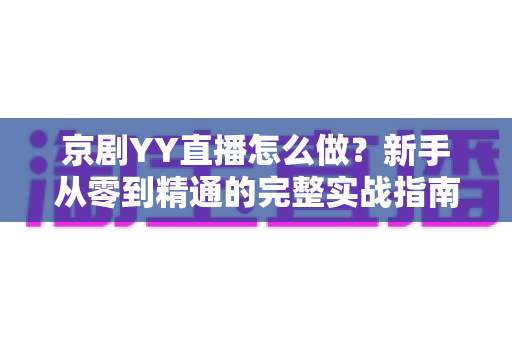 京剧YY直播怎么做？新手从零到精通的完整实战指南，让千年国粹在直播间焕发新生
