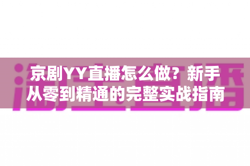 京剧YY直播怎么做？新手从零到精通的完整实战指南，让千年国粹在直播间焕发新生
