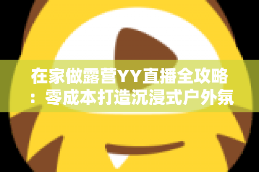 在家做露营YY直播全攻略：零成本打造沉浸式户外氛围直播间，轻松开启副业赚钱新方式