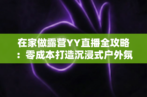 在家做露营YY直播全攻略：零成本打造沉浸式户外氛围直播间，轻松开启副业赚钱新方式