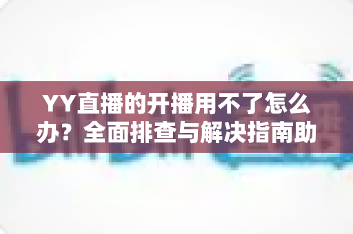 YY直播的开播用不了怎么办？全面排查与解决指南助你快速恢复直播