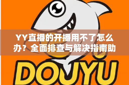 YY直播的开播用不了怎么办？全面排查与解决指南助你快速恢复直播