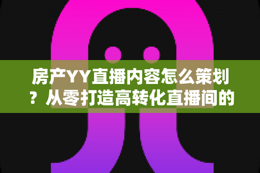 房产YY直播内容怎么策划？从零打造高转化直播间的全流程实战指南