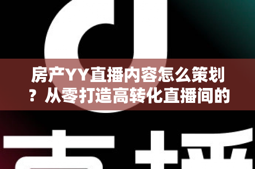 房产YY直播内容怎么策划？从零打造高转化直播间的全流程实战指南