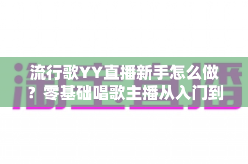 流行歌YY直播新手怎么做?零基础唱歌主播从入门到上手的完整指南 流行歌YY直播新手怎么做?零基础唱歌主播从入门到上手的完整指南