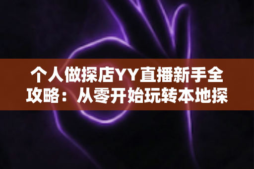 个人做探店YY直播新手全攻略：从零开始玩转本地探店直播与变现