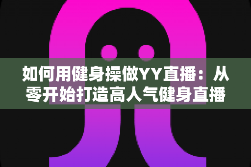 如何用健身操做YY直播:从零开始打造高人气健身直播间的实战指南 如何用健身操做YY直播:从零开始打造高人气健身直播间的实战指南