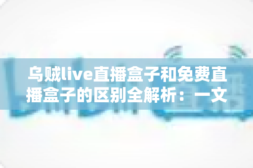 乌贼live直播盒子和免费直播盒子的区别全解析:一文读懂如何挑选最适合自己的直播盒子 乌贼live直播盒子和免费直播盒子的区别全解析:一文读懂如何挑选最适合自己的直播盒子