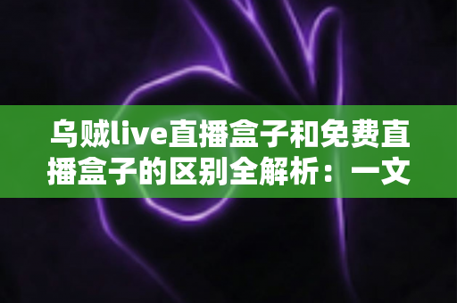 乌贼live直播盒子和免费直播盒子的区别全解析：一文读懂如何挑选最适合自己的直播盒子
