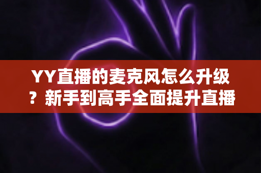 YY直播的麦克风怎么升级?新手到高手全面提升直播音质的完整攻略 YY直播的麦克风怎么升级?新手到高手全面提升直播音质的完整攻略