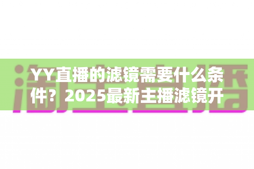 YY直播的滤镜需要什么条件?2025最新主播滤镜开启条件与申请流程全解析 YY直播的滤镜需要什么条件?2025最新主播滤镜开启条件与申请流程全解析