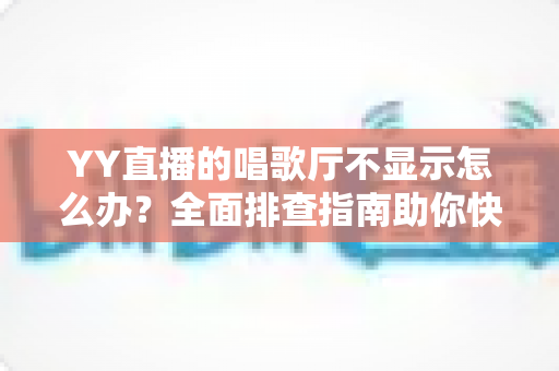 YY直播的唱歌厅不显示怎么办？全面排查指南助你快速恢复K歌体验