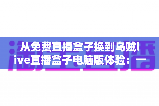 从免费直播盒子换到乌贼live直播盒子电脑版体验:一场关于画质、稳定与流畅度的全面升级实测 从免费直播盒子换到乌贼live直播盒子电脑版体验:一场关于画质、稳定与流畅度的全面升级实测