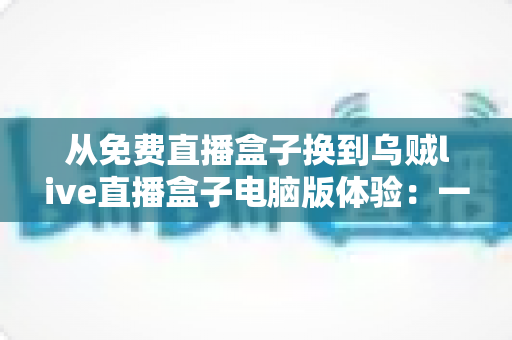 从免费直播盒子换到乌贼live直播盒子电脑版体验：一场关于画质、稳定与流畅度的全面升级实测