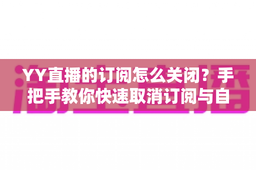 YY直播的订阅怎么关闭？手把手教你快速取消订阅与自动续费的完整实用攻略