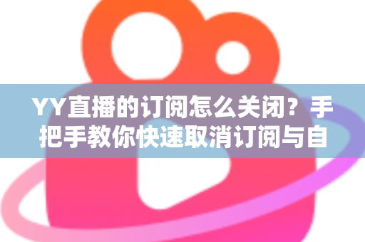 YY直播的订阅怎么关闭？手把手教你快速取消订阅与自动续费的完整实用攻略