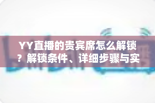 YY直播的贵宾席怎么解锁？解锁条件、详细步骤与实用攻略全解析