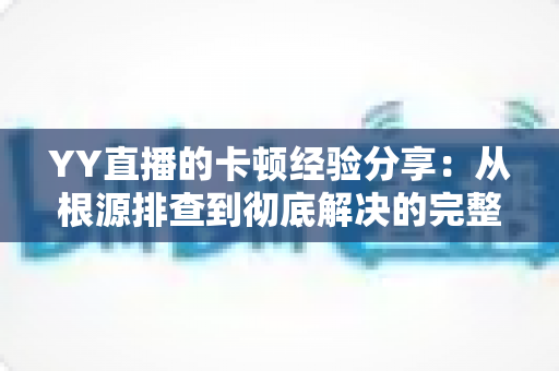 YY直播的卡顿经验分享：从根源排查到彻底解决的完整优化指南