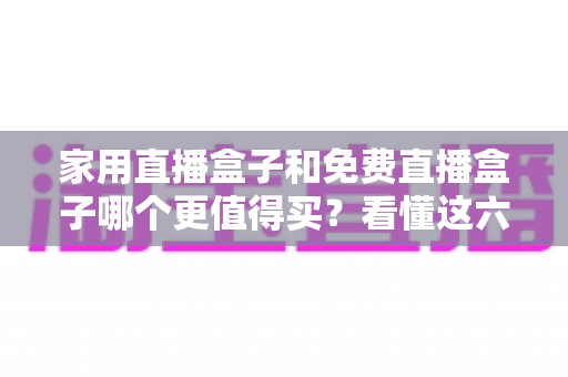 家用直播盒子和免费直播盒子哪个更值得买？看懂这六点再掏钱才不后悔