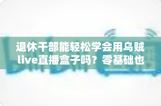 退休干部能轻松学会用乌贼live直播盒子吗？零基础也能玩转直播的幸福晚年指南
