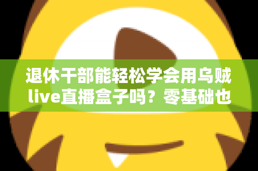 退休干部能轻松学会用乌贼live直播盒子吗？零基础也能玩转直播的幸福晚年指南