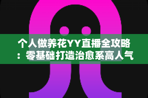 个人做养花YY直播全攻略：零基础打造治愈系高人气园艺直播间的实战指南