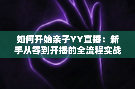 如何开始亲子YY直播：新手从零到开播的全流程实战指南