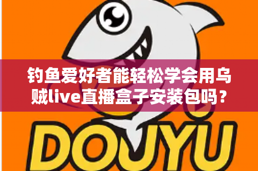 钓鱼爱好者能轻松学会用乌贼live直播盒子安装包吗？从安装到上手的全流程实用指南