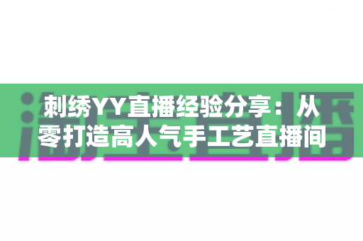 刺绣YY直播经验分享：从零打造高人气手工艺直播间的完整攻略
